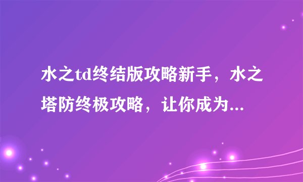 水之td终结版攻略新手，水之塔防终极攻略，让你成为游戏高手！