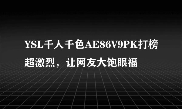 YSL千人千色AE86V9PK打榜超激烈，让网友大饱眼福
