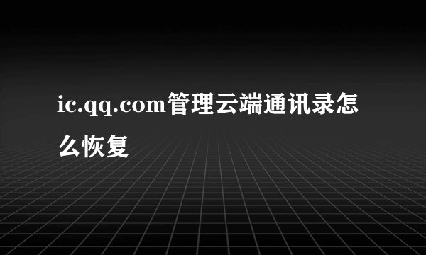 ic.qq.com管理云端通讯录怎么恢复