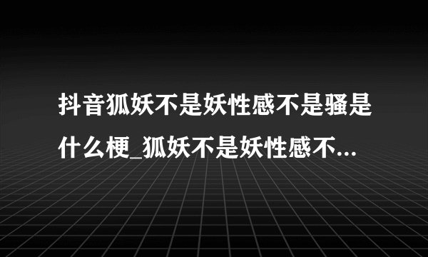 抖音狐妖不是妖性感不是骚是什么梗_狐妖不是妖性感不是骚梗介绍