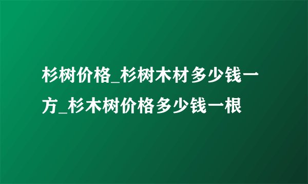 杉树价格_杉树木材多少钱一方_杉木树价格多少钱一根