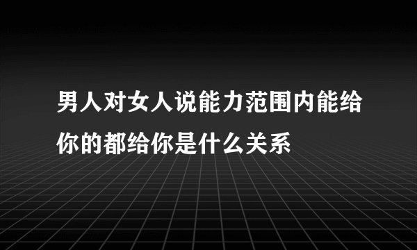 男人对女人说能力范围内能给你的都给你是什么关系