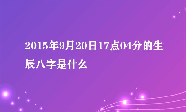 2015年9月20日17点04分的生辰八字是什么