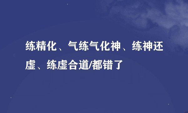 练精化、气练气化神、练神还虚、练虚合道/都错了