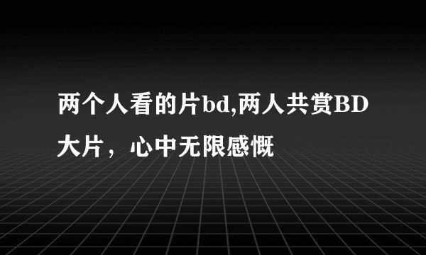 两个人看的片bd,两人共赏BD大片，心中无限感慨