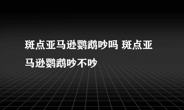斑点亚马逊鹦鹉吵吗 斑点亚马逊鹦鹉吵不吵