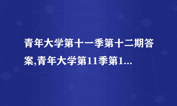 青年大学第十一季第十二期答案,青年大学第11季第12期答案解析汇总