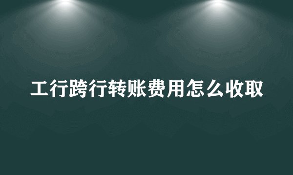 工行跨行转账费用怎么收取