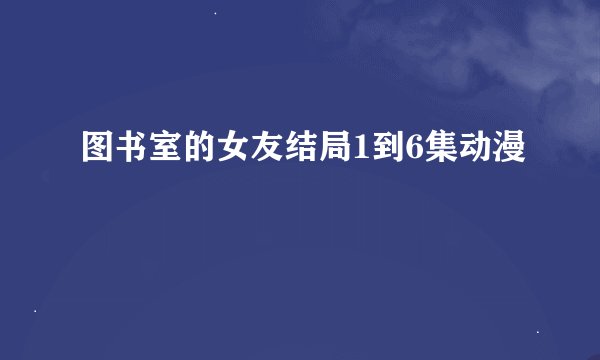 图书室的女友结局1到6集动漫