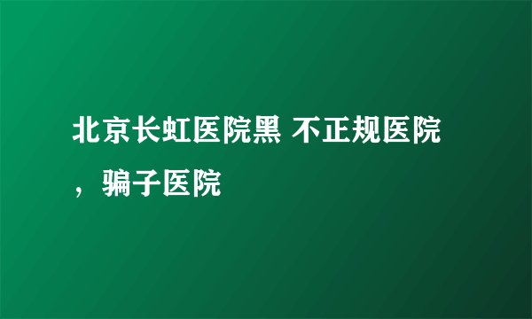 北京长虹医院黑 不正规医院，骗子医院