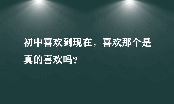 初中喜欢到现在，喜欢那个是真的喜欢吗？