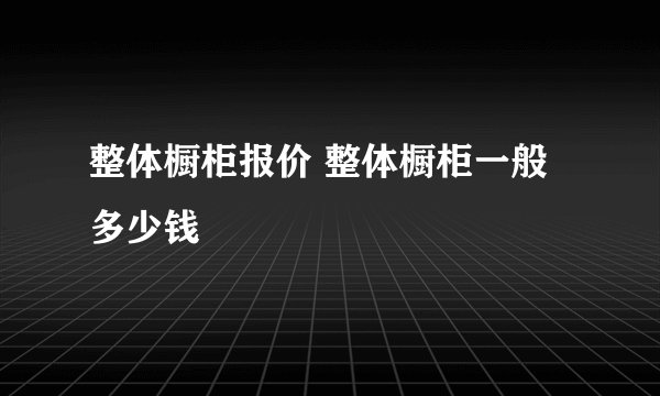 整体橱柜报价 整体橱柜一般多少钱