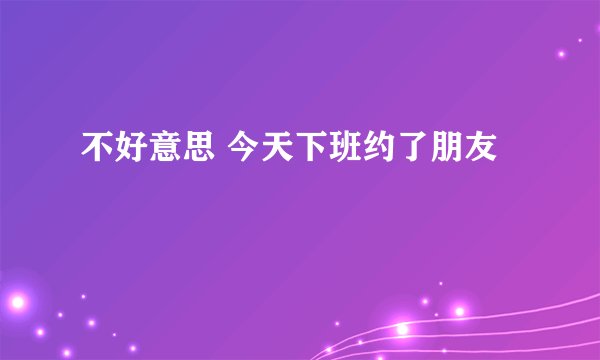 不好意思 今天下班约了朋友