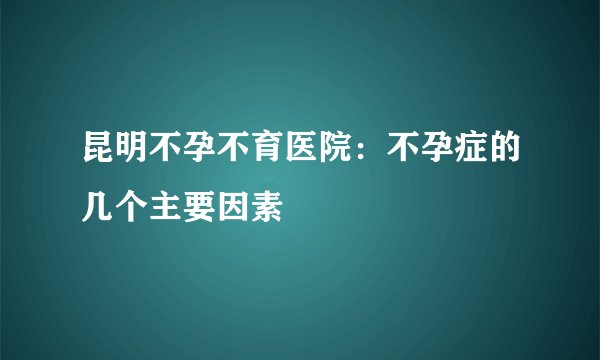 昆明不孕不育医院：不孕症的几个主要因素