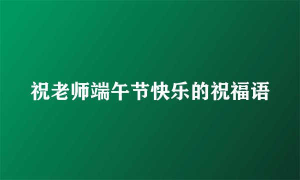 祝老师端午节快乐的祝福语