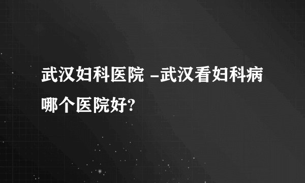 武汉妇科医院 -武汉看妇科病哪个医院好?