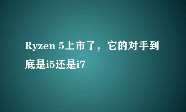 Ryzen 5上市了，它的对手到底是i5还是i7
