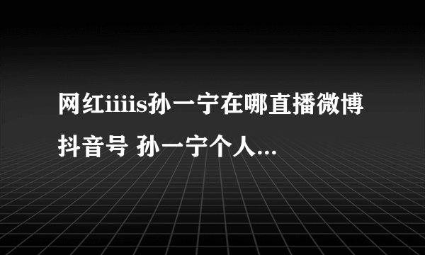 网红iiiis孙一宁在哪直播微博抖音号 孙一宁个人资料年龄整容黑历史遭扒