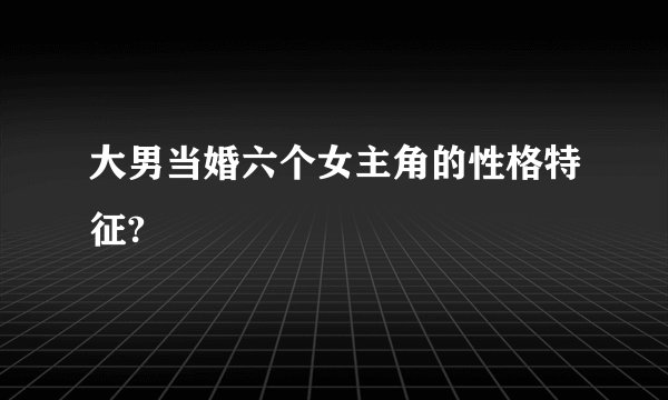 大男当婚六个女主角的性格特征?