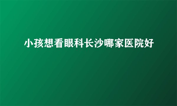 小孩想看眼科长沙哪家医院好