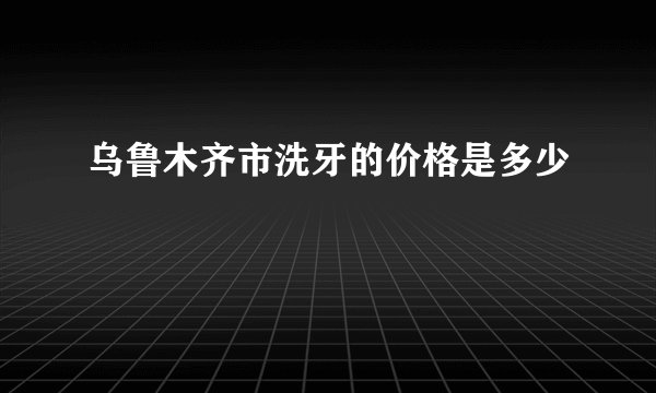 乌鲁木齐市洗牙的价格是多少