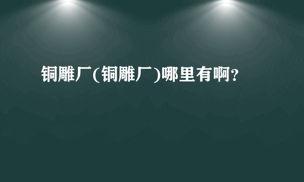 铜雕厂(铜雕厂)哪里有啊？