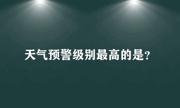 天气预警级别最高的是？