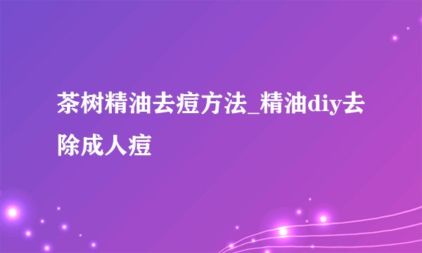 茶树精油去痘方法_精油diy去除成人痘