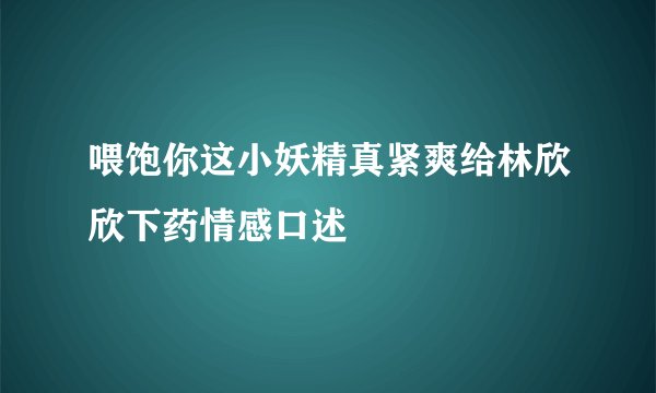 喂饱你这小妖精真紧爽给林欣欣下药情感口述