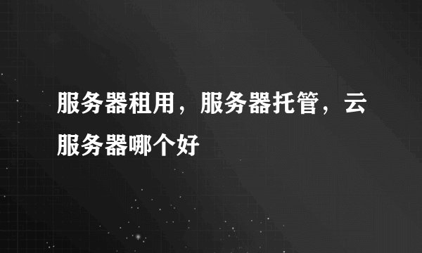 服务器租用，服务器托管，云服务器哪个好