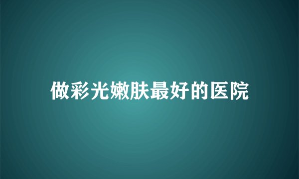 做彩光嫩肤最好的医院