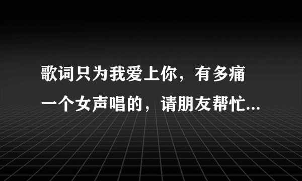 歌词只为我爱上你，有多痛 一个女声唱的，请朋友帮忙找找这首歌，谢谢