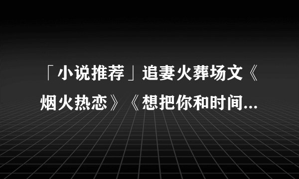 「小说推荐」追妻火葬场文《烟火热恋》《想把你和时间藏起来》等