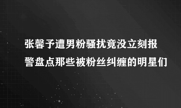 张馨予遭男粉骚扰竟没立刻报警盘点那些被粉丝纠缠的明星们