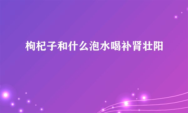 枸杞子和什么泡水喝补肾壮阳