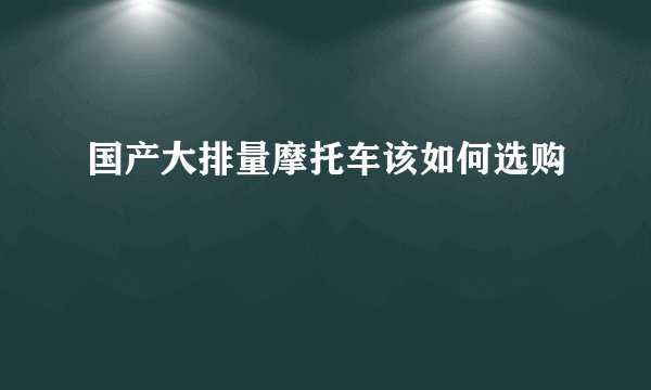 国产大排量摩托车该如何选购