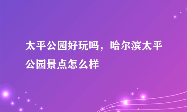 太平公园好玩吗，哈尔滨太平公园景点怎么样
