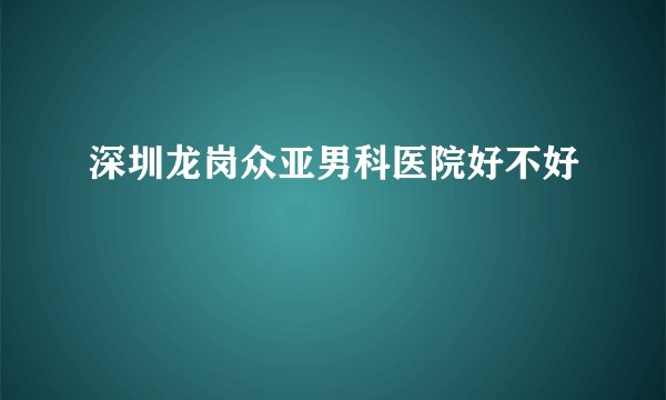 深圳龙岗众亚男科医院好不好  