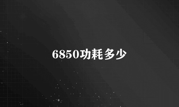 6850功耗多少