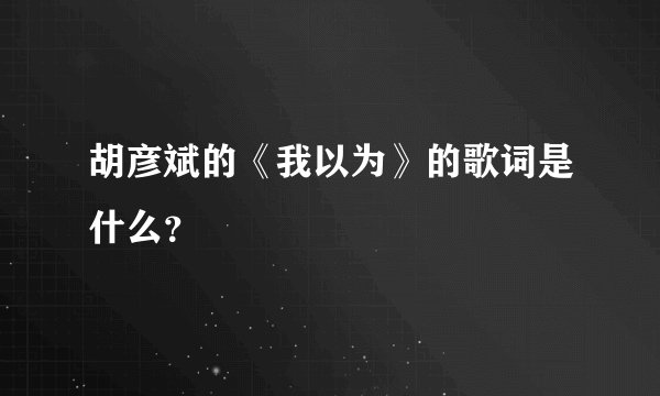 胡彦斌的《我以为》的歌词是什么？