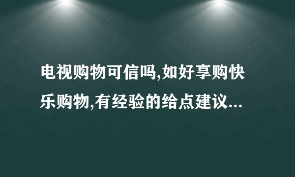 电视购物可信吗,如好享购快乐购物,有经验的给点建议吧,谢谢