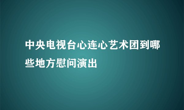 中央电视台心连心艺术团到哪些地方慰问演出