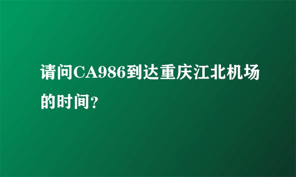 请问CA986到达重庆江北机场的时间？