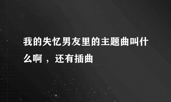 我的失忆男友里的主题曲叫什么啊 ，还有插曲