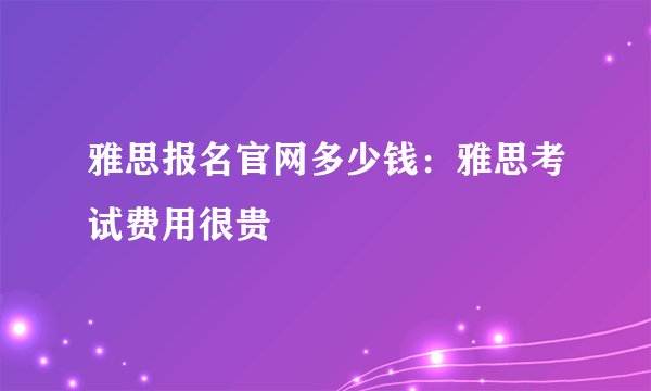 雅思报名官网多少钱：雅思考试费用很贵