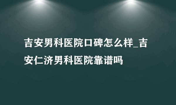 吉安男科医院口碑怎么样_吉安仁济男科医院靠谱吗