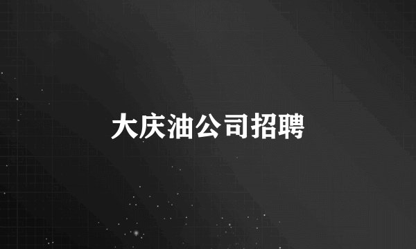 大庆油公司招聘