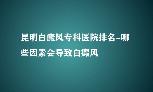 昆明白癜风专科医院排名-哪些因素会导致白癜风