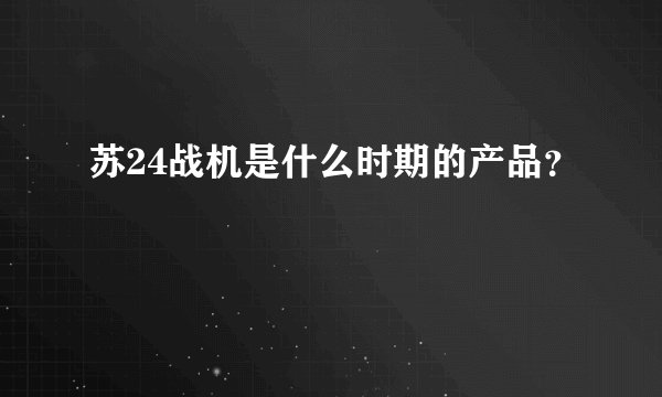 苏24战机是什么时期的产品？