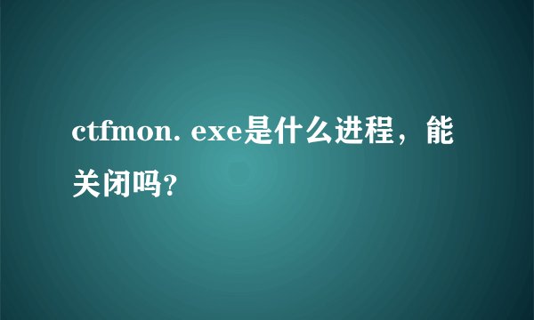 ctfmon. exe是什么进程，能关闭吗？